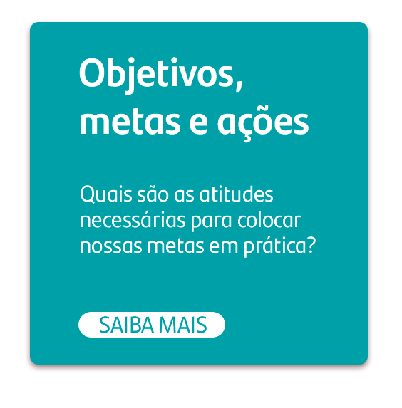 Objetivos, metas e ações. Quais são as atitudes necessárias para colocar nossas metas em prática? botão: Saiba mais